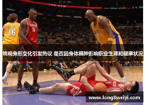 姚明身形变化引发热议 是否因身体臃肿影响职业生涯和健康状况