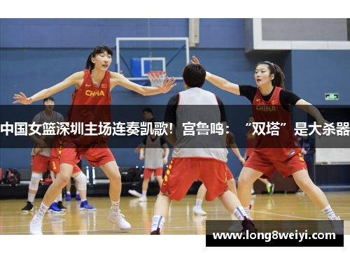 中国女篮深圳主场连奏凯歌！宫鲁鸣：“双塔”是大杀器