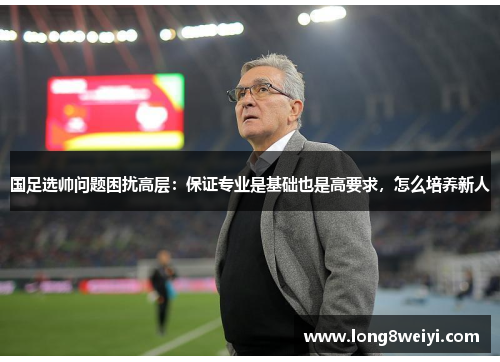 国足选帅问题困扰高层：保证专业是基础也是高要求，怎么培养新人